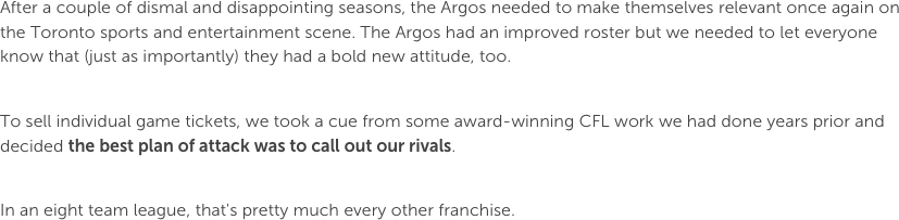 After a couple of dismal and disappointing seasons, the Argos needed to make themselves relevant once again on the Toronto sports and entertainment scene. The Argos had an improved roster but we needed to let everyone know that (just as importantly) they had a bold new attitude, too. To sell individual game tickets, we took a cue from some award-winning CFL work we had done years prior and decided the best plan of attack was to call out our rivals. 

In an eight team league, that's pretty much every other franchise. 