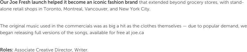 Our Joe Fresh launch helped it become an iconic fashion brand that extended beyond grocery stores, with stand-alone retail shops in Toronto, Montreal, Vancouver, and New York City.

The original music used in the commercials was as big a hit as the clothes themselves — due to popular demand, we began releasing full versions of the songs, available for free at joe.ca

Roles: Associate Creative Director, Writer.