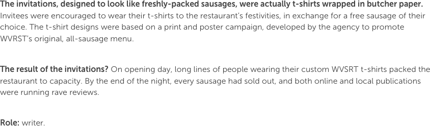 The invitations, designed to look like freshly-packed sausages, were actually t-shirts wrapped in butcher paper. Invitees were encouraged to wear their t-shirts to the restaurant’s festivities, in exchange for a free sausage of their choice. The t-shirt designs were based on a print and poster campaign, developed by the agency to promote WVRST’s original, all-sausage menu.

The result of the invitations? On opening day, long lines of people wearing their custom WVSRT t-shirts packed the restaurant to capacity. By the end of the night, every sausage had sold out, and both online and local publications were running rave reviews.

Role: writer.
